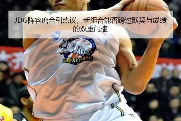 JDG阵容磨合引热议，新组合能否跨过默契与成绩的双重门槛